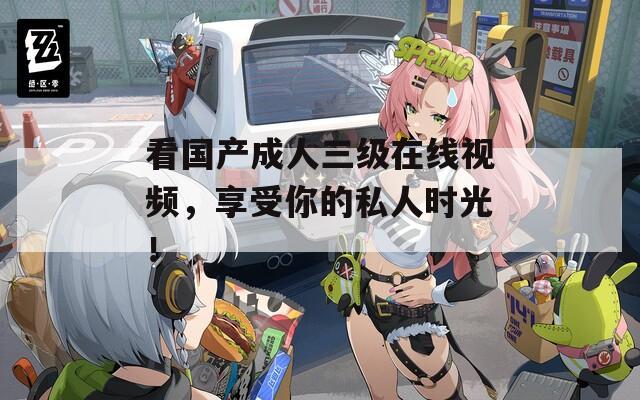 看国产成人三级在线视频，享受你的私人时光！