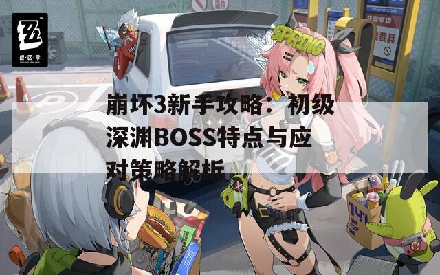 崩坏3新手攻略：初级深渊BOSS特点与应对策略解析