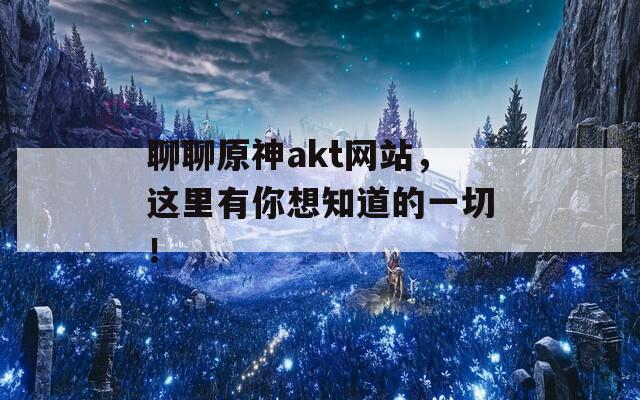 聊聊原神akt网站，这里有你想知道的一切！