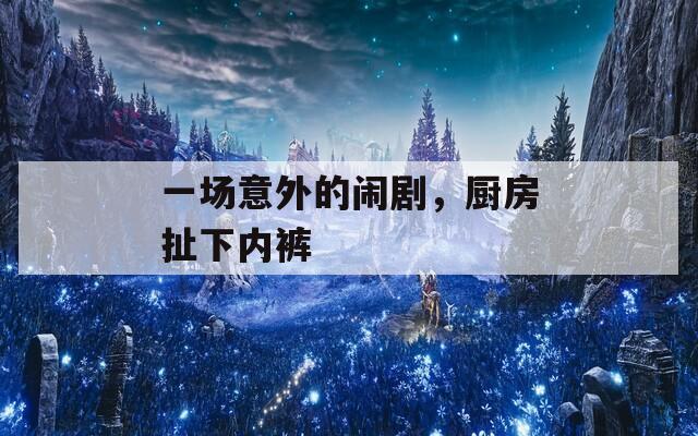 一场意外的闹剧，厨房扯下内裤