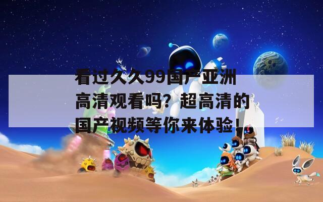 看过久久99国产亚洲高清观看吗？超高清的国产视频等你来体验！