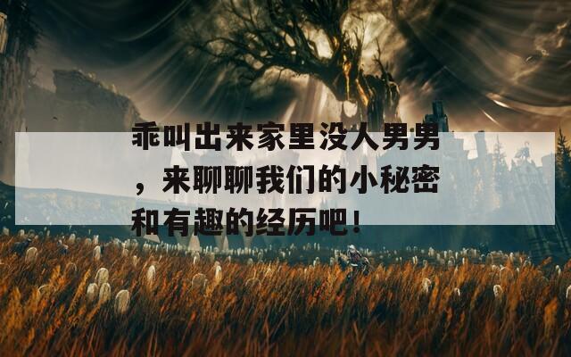 乖叫出来家里没人男男，来聊聊我们的小秘密和有趣的经历吧！