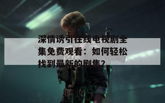 深情诱引在线电视剧全集免费观看：如何轻松找到最新的剧集？