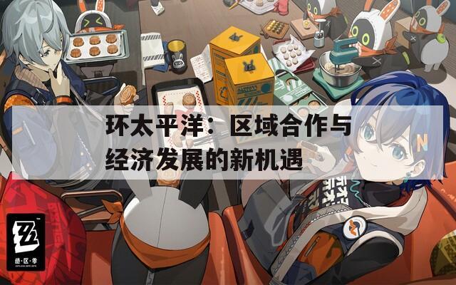 环太平洋：区域合作与经济发展的新机遇