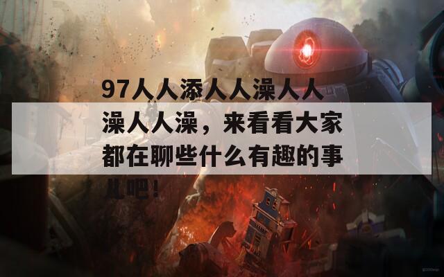 97人人添人人澡人人澡人人澡，来看看大家都在聊些什么有趣的事儿吧！