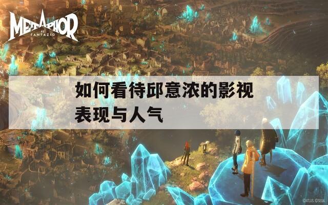 如何看待邱意浓的影视表现与人气