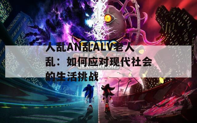 人乱AN乱ALV老人乱：如何应对现代社会的生活挑战