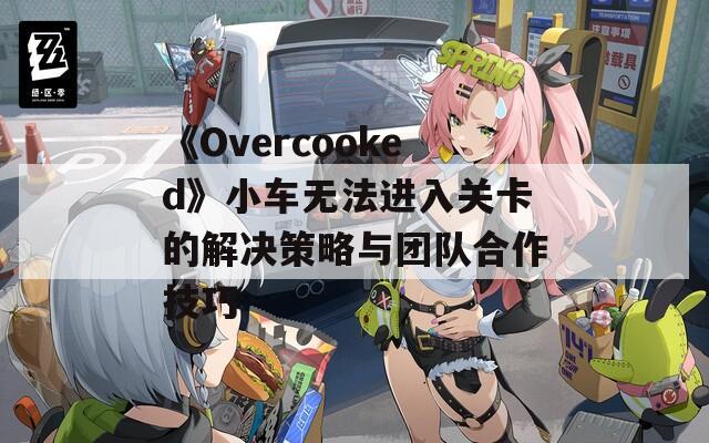 《Overcooked》小车无法进入关卡的解决策略与团队合作技巧