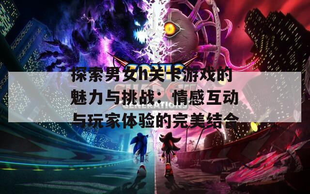 探索男女h关卡游戏的魅力与挑战：情感互动与玩家体验的完美结合
