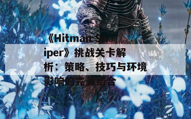 《Hitman Sniper》挑战关卡解析：策略、技巧与环境影响的完美结合