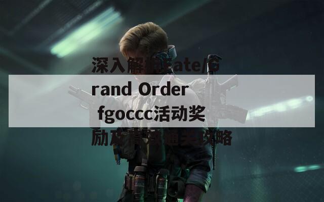 深入解析Fate/Grand Order fgoccc活动奖励及高效通关攻略