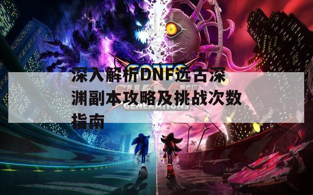 深入解析DNF远古深渊副本攻略及挑战次数指南