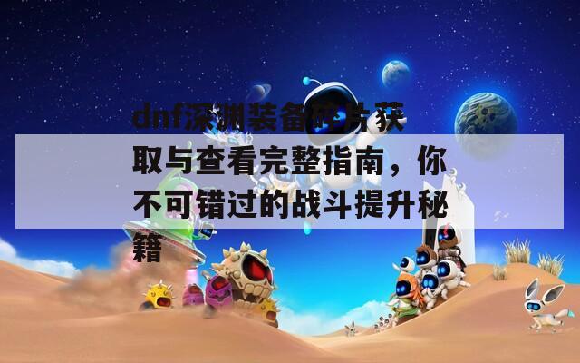 dnf深渊装备碎片获取与查看完整指南，你不可错过的战斗提升秘籍