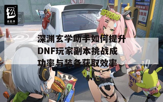 深渊玄学助手如何提升DNF玩家副本挑战成功率与装备获取效率