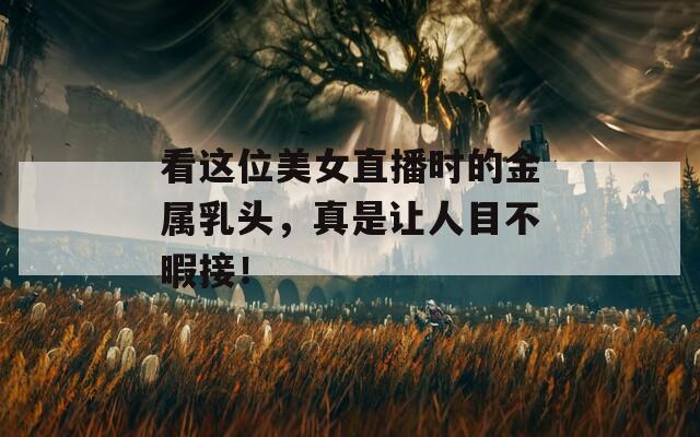 看这位美女直播时的金属乳头，真是让人目不暇接！