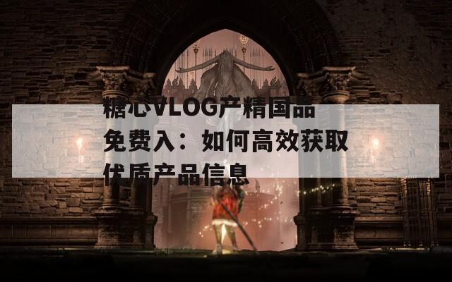 糖心VLOG产精国品免费入：如何高效获取优质产品信息