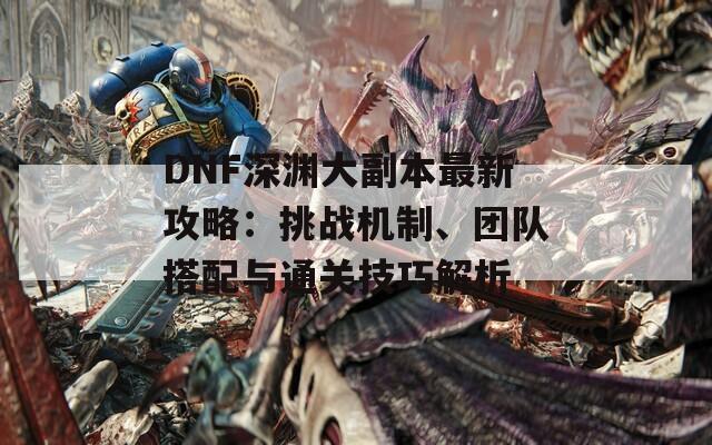 DNF深渊大副本最新攻略：挑战机制、团队搭配与通关技巧解析