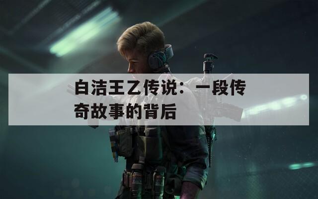 白洁王乙传说：一段传奇故事的背后