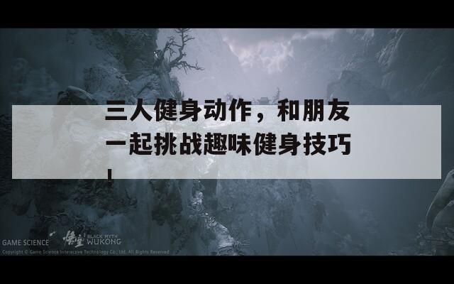 三人健身动作，和朋友一起挑战趣味健身技巧！