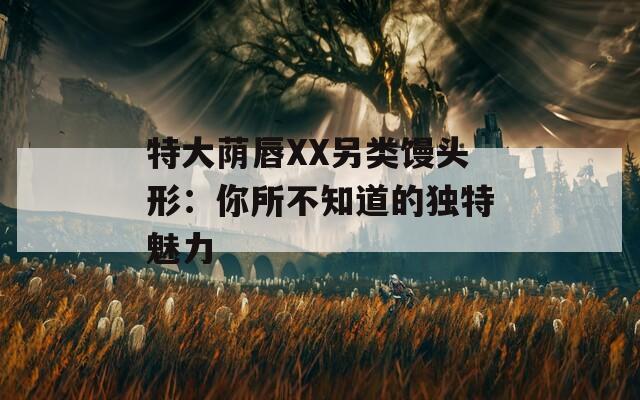 特大荫唇XX另类馒头形：你所不知道的独特魅力