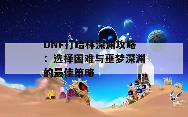 DNF打哈林深渊攻略：选择困难与噩梦深渊的最佳策略