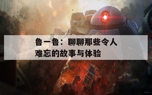 鲁一鲁：聊聊那些令人难忘的故事与体验