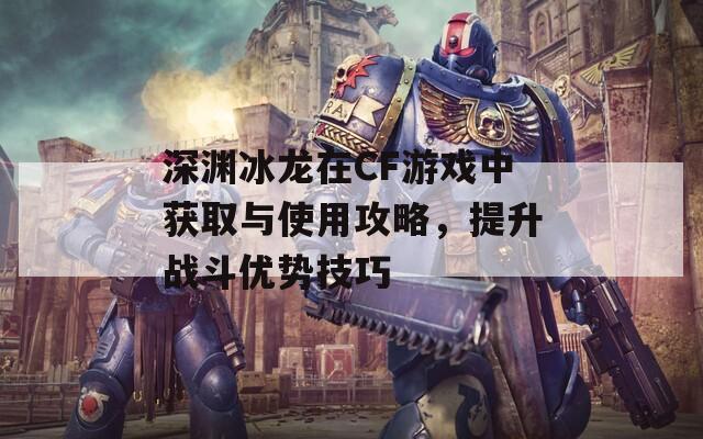 深渊冰龙在CF游戏中获取与使用攻略，提升战斗优势技巧
