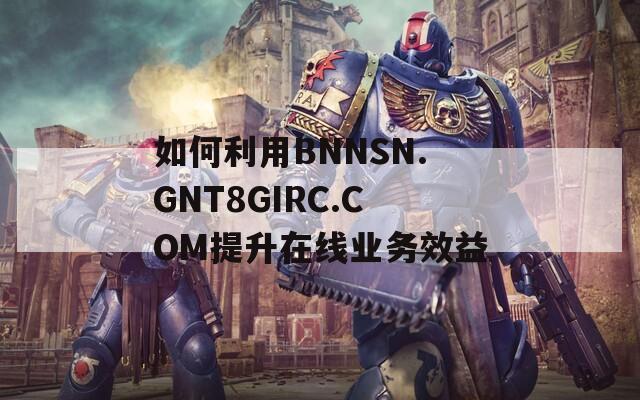 如何利用BNNSN.GNT8GIRC.COM提升在线业务效益