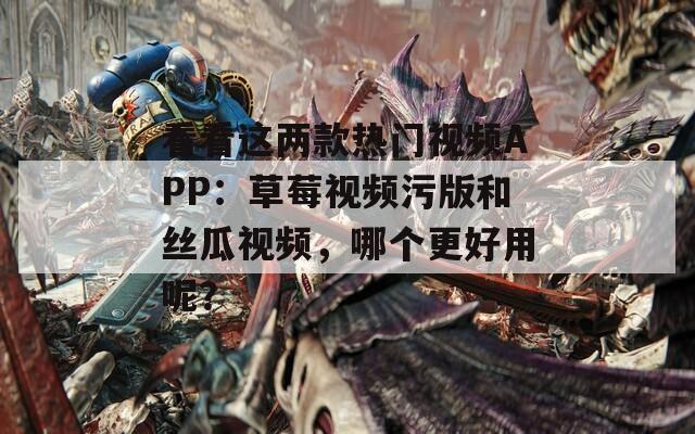 看看这两款热门视频APP：草莓视频污版和丝瓜视频，哪个更好用呢？