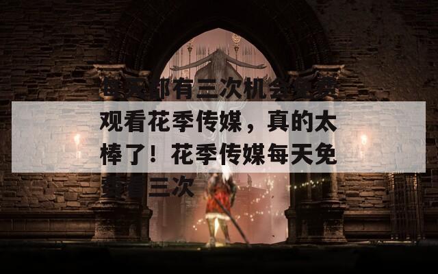 每天都有三次机会免费观看花季传媒，真的太棒了！花季传媒每天免费看三次