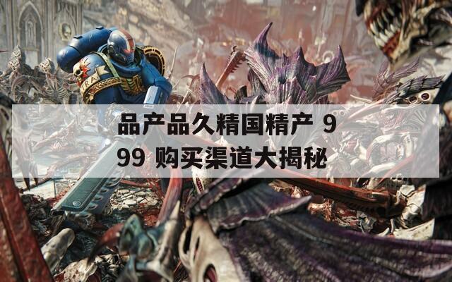 品产品久精国精产 999 购买渠道大揭秘