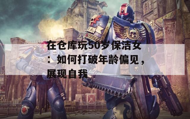 在仓库玩50岁保洁女：如何打破年龄偏见，展现自我