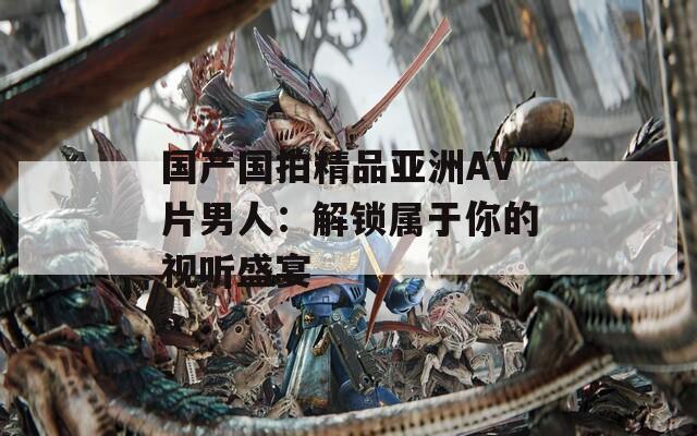 国产国拍精品亚洲AV片男人：解锁属于你的视听盛宴