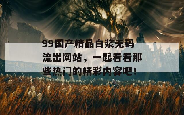 99国产精品白浆无码流出网站，一起看看那些热门的精彩内容吧！