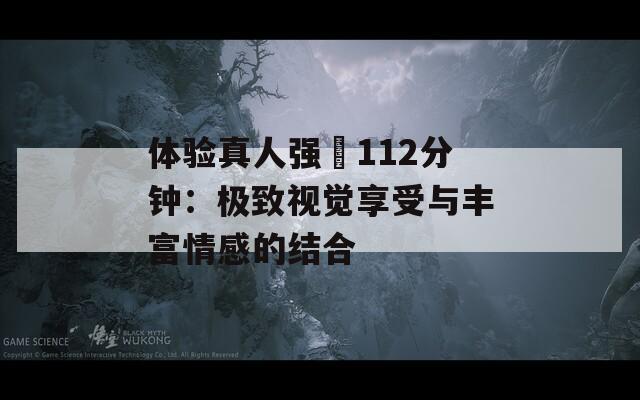 体验真人强弙112分钟：极致视觉享受与丰富情感的结合