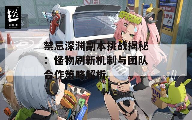 禁忌深渊副本挑战揭秘：怪物刷新机制与团队合作策略解析