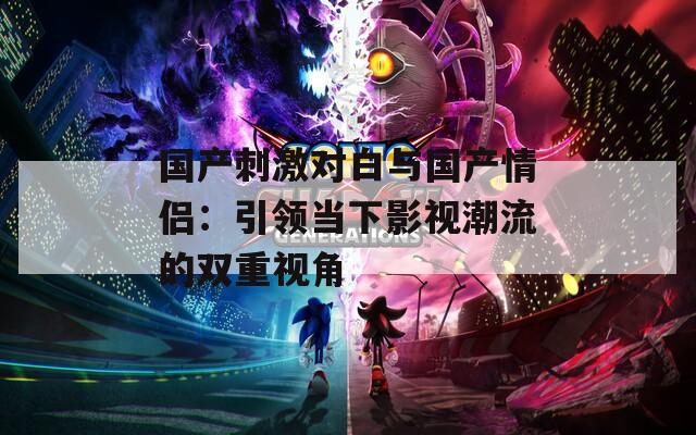 国产刺激对白与国产情侣：引领当下影视潮流的双重视角
