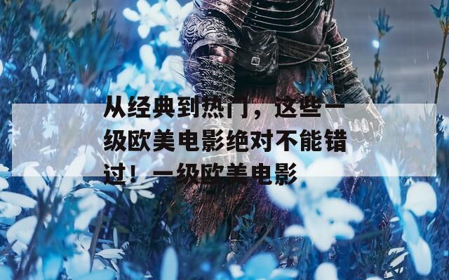 从经典到热门，这些一级欧美电影绝对不能错过！一级欧美电影