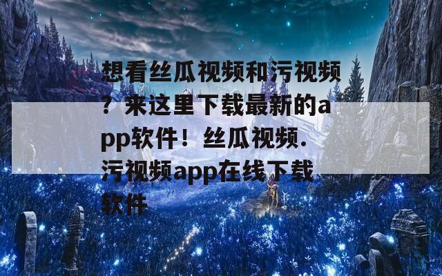 想看丝瓜视频和污视频？来这里下载最新的app软件！丝瓜视频.污视频app在线下载软件