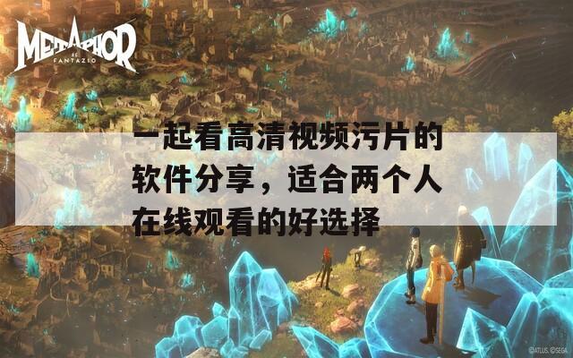 一起看高清视频污片的软件分享，适合两个人在线观看的好选择