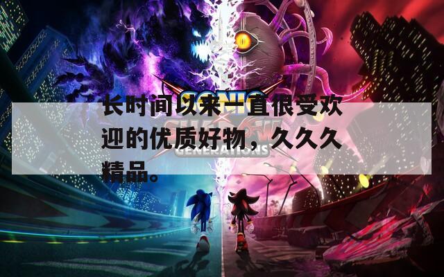 长时间以来一直很受欢迎的优质好物，久久久精品。