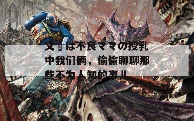 义姉は不良ママの授乳中我们俩，偷偷聊聊那些不为人知的事儿