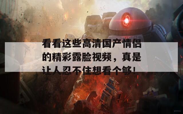 看看这些高清国产情侣的精彩露脸视频，真是让人忍不住想看个够！