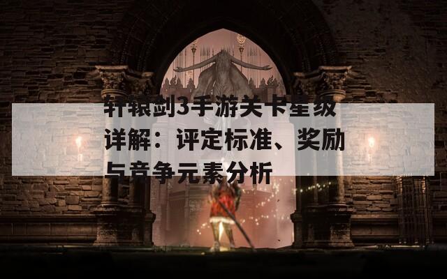 轩辕剑3手游关卡星级详解：评定标准、奖励与竞争元素分析