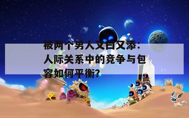 被两个男人又曰又添：人际关系中的竞争与包容如何平衡？