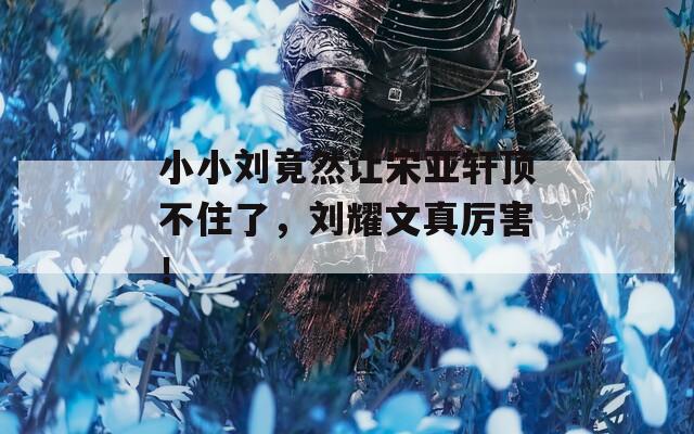 小小刘竟然让宋亚轩顶不住了，刘耀文真厉害！