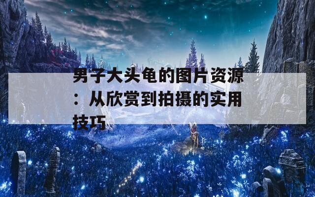 男子大头龟的图片资源：从欣赏到拍摄的实用技巧
