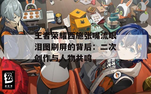 王者荣耀西施张嘴流眼泪图刷屏的背后：二次创作与人物共鸣