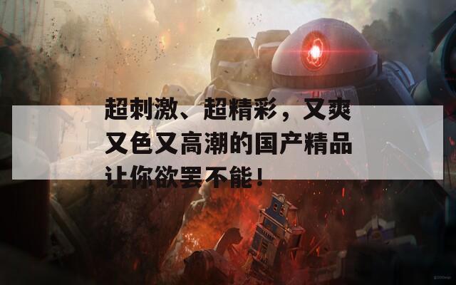 超刺激、超精彩，又爽又色又高潮的国产精品让你欲罢不能！