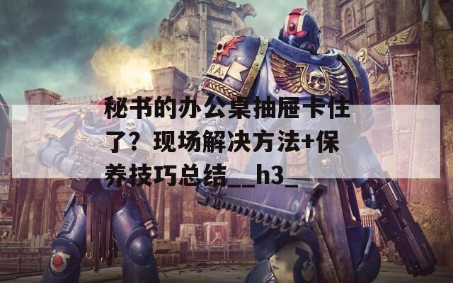 秘书的办公桌抽屉卡住了？现场解决方法+保养技巧总结__h3_